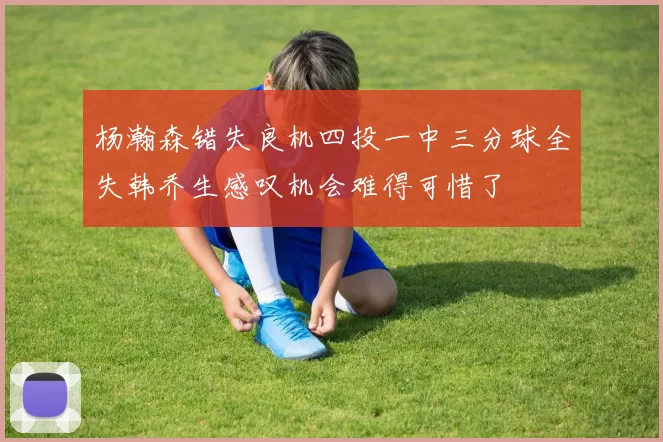 杨瀚森错失良机四投一中三分球全失韩乔生感叹机会难得可惜了
