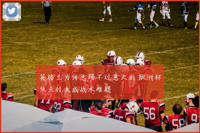 英格兰为何总踢不过意大利 欧洲杯焦点对决成战术难题