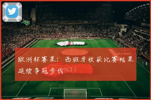 欧洲杯赛果:西班牙收获比赛结果延续争冠步伐
