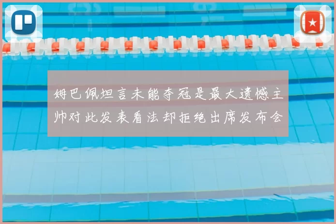 姆巴佩坦言未能夺冠是最大遗憾主帅对此发表看法却拒绝出席发布会