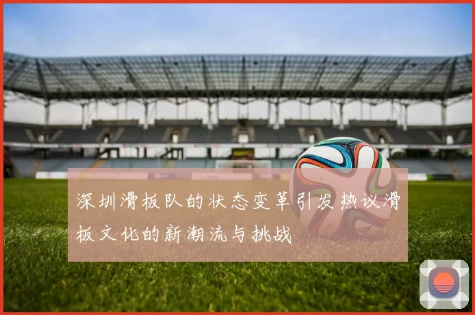 深圳滑板队的状态变革引发热议滑板文化的新潮流与挑战