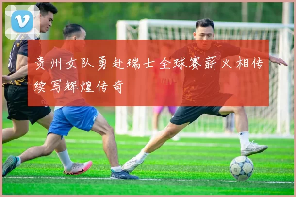 贵州女队勇赴瑞士全球赛薪火相传续写辉煌传奇