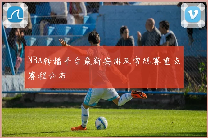 NBA转播平台最新安排及常规赛重点赛程公布