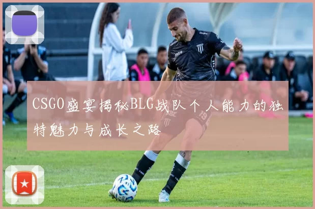 CSGO盛宴揭秘BLG战队个人能力的独特魅力与成长之路