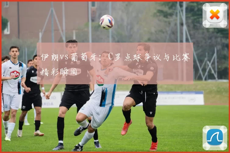 伊朗vs葡萄牙:C罗点球争议与比赛精彩瞬间