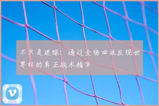 不只是进球：通过全场回放发现世界杯的真正战术精华