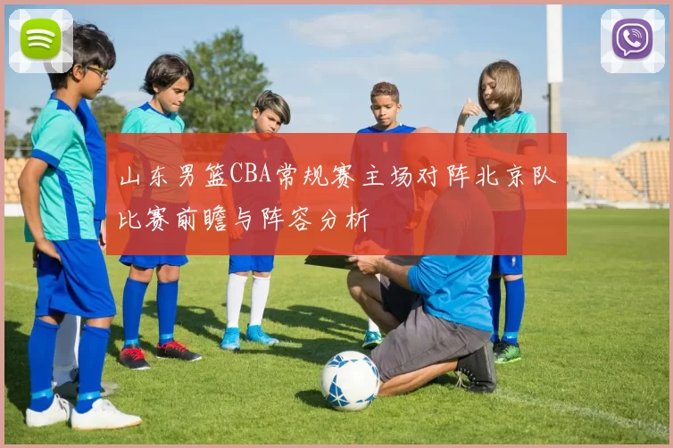 山东男篮CBA常规赛主场对阵北京队比赛前瞻与阵容分析