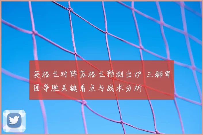英格兰对阵苏格兰预测出炉 三狮军团争胜关键看点与战术分析