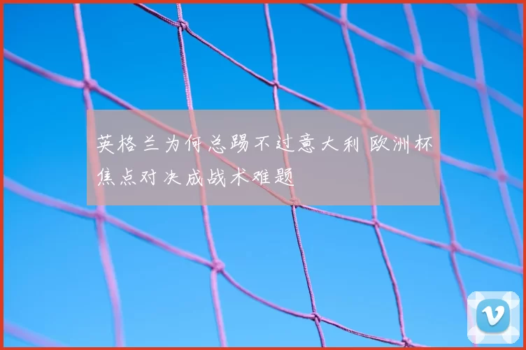 英格兰为何总踢不过意大利 欧洲杯焦点对决成战术难题