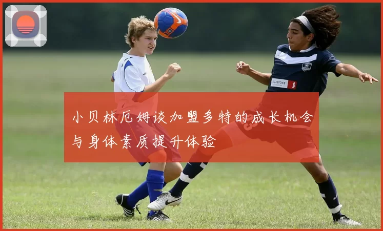 小贝林厄姆谈加盟多特的成长机会与身体素质提升体验