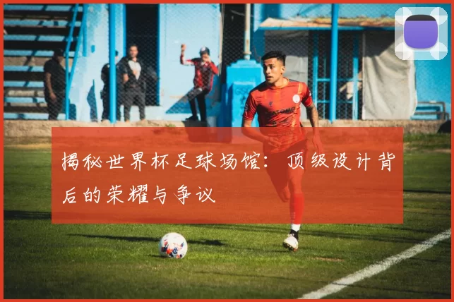 揭秘世界杯足球场馆：顶级设计背后的荣耀与争议