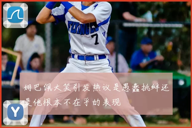 姆巴佩大笑引发热议是愚蠢挑衅还是他根本不在乎的表现