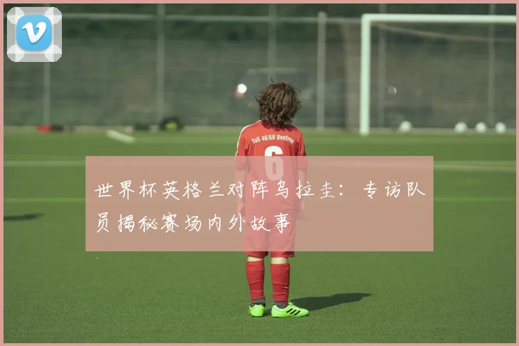 世界杯英格兰对阵乌拉圭:专访队员揭秘赛场内外故事