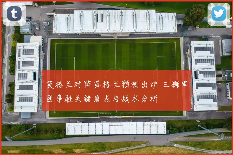 英格兰对阵苏格兰预测出炉 三狮军团争胜关键看点与战术分析