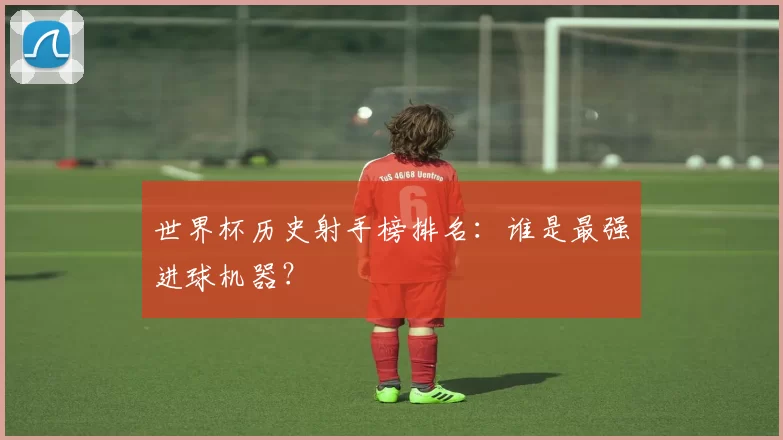 世界杯历史射手榜排名：谁是最强进球机器？