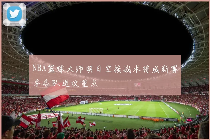 NBA篮球大师明日空接战术将成新赛季各队进攻重点