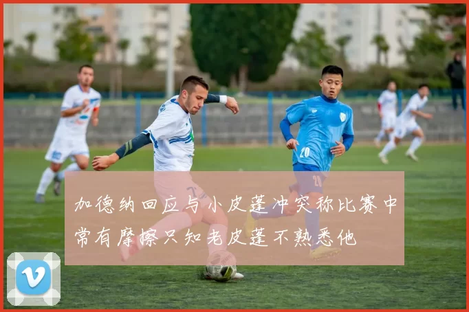 加德纳回应与小皮蓬冲突称比赛中常有摩擦只知老皮蓬不熟悉他