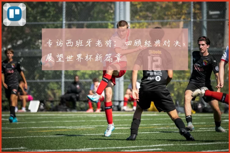 专访西班牙老将:回顾经典对决,展望世界杯新篇章