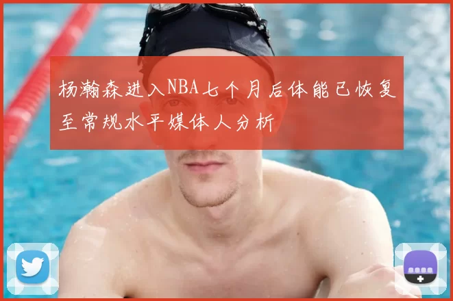 杨瀚森进入NBA七个月后体能已恢复至常规水平媒体人分析