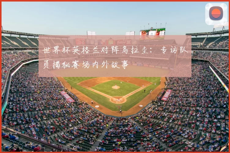 世界杯英格兰对阵乌拉圭：专访队员揭秘赛场内外故事