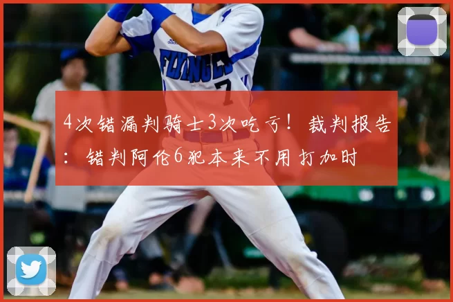 4次错漏判骑士3次吃亏！裁判报告：错判阿伦6犯本来不用打加时