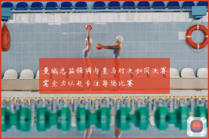 曼城总监强调与皇马对决如同决赛需全力以赴专注每场比赛