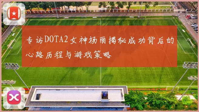 专访DOTA2女神杨丽揭秘成功背后的心路历程与游戏策略