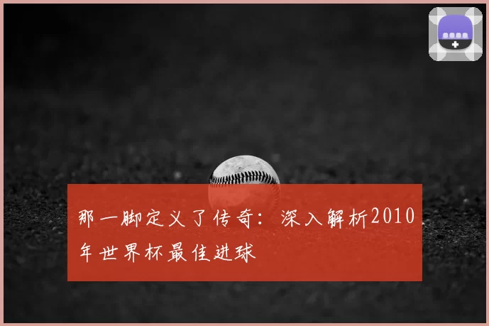 那一脚定义了传奇:深入解析2010年世界杯最佳进球