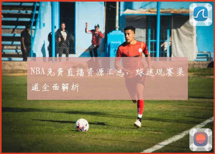 NBA免费直播资源汇总，球迷观赛渠道全面解析