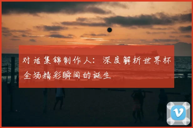 对话集锦制作人：深度解析世界杯全场精彩瞬间的诞生