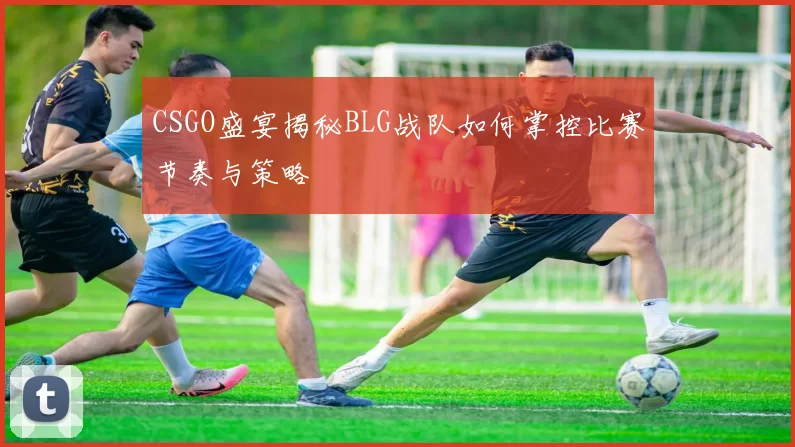 CSGO盛宴揭秘BLG战队如何掌控比赛节奏与策略