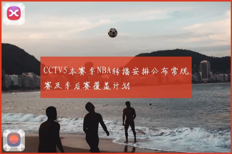 CCTV5本赛季NBA转播安排公布常规赛及季后赛覆盖计划
