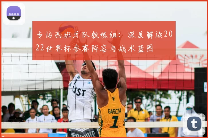 专访西班牙队教练组:深度解读2022世界杯参赛阵容与战术蓝图