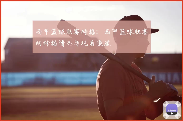 西甲篮球联赛转播：西甲篮球联赛的转播情况与观看渠道