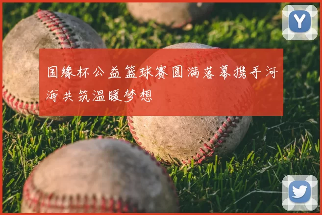 国缘杯公益篮球赛圆满落幕携手河海共筑温暖梦想