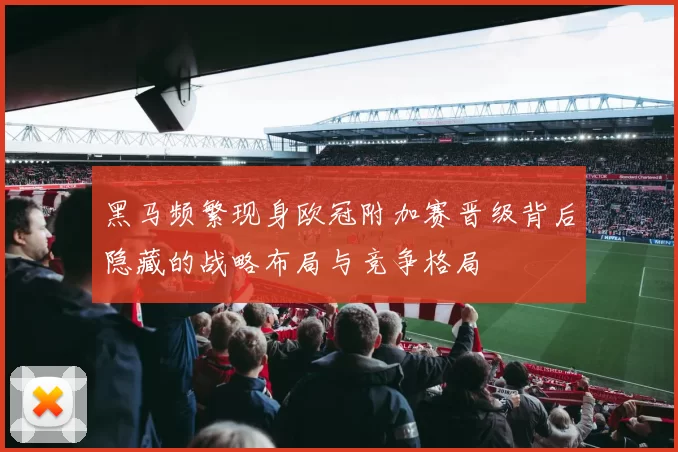 黑马频繁现身欧冠附加赛晋级背后隐藏的战略布局与竞争格局
