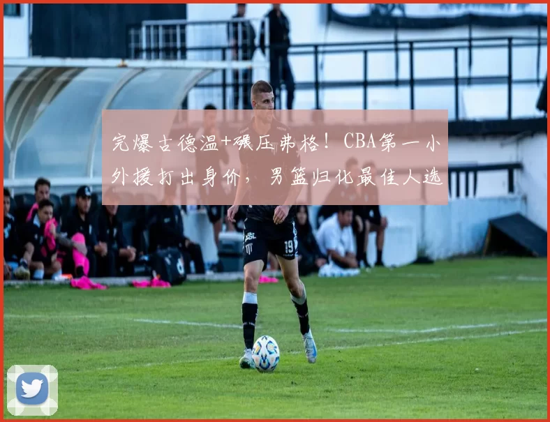 完爆古德温+碾压弗格!CBA第一小外援打出身价,男篮归化最佳人选