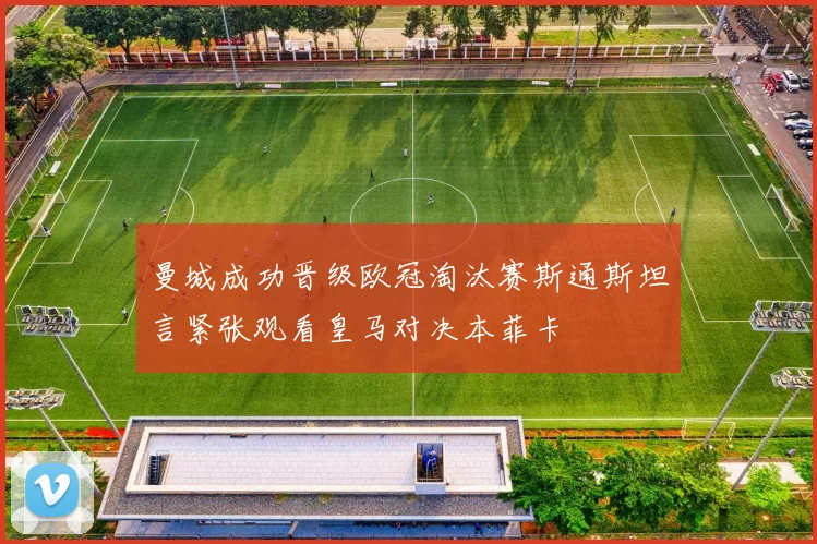 曼城成功晋级欧冠淘汰赛斯通斯坦言紧张观看皇马对决本菲卡