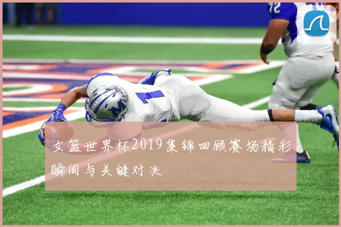女篮世界杯2019集锦回顾赛场精彩瞬间与关键对决