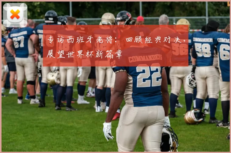 专访西班牙老将：回顾经典对决，展望世界杯新篇章