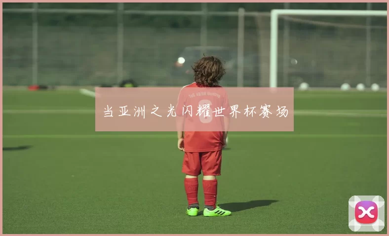 当亚洲之光闪耀世界杯赛场
