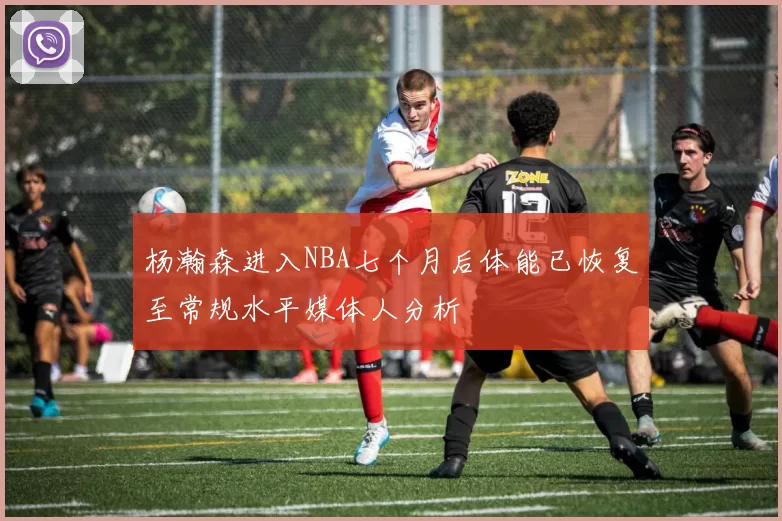杨瀚森进入NBA七个月后体能已恢复至常规水平媒体人分析
