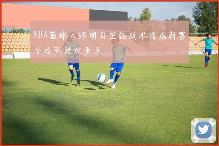 NBA篮球大师明日空接战术将成新赛季各队进攻重点