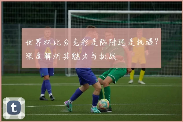 世界杯比分竞彩是陷阱还是机遇？深度解析其魅力与挑战