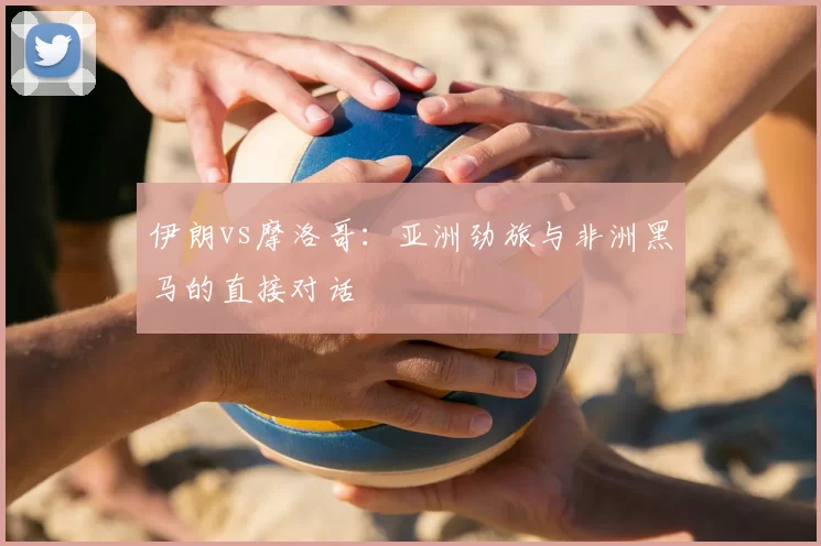 伊朗vs摩洛哥：亚洲劲旅与非洲黑马的直接对话