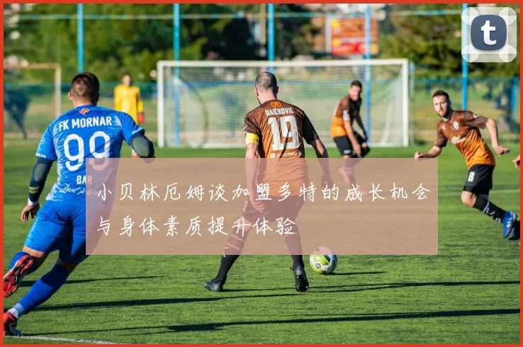 小贝林厄姆谈加盟多特的成长机会与身体素质提升体验