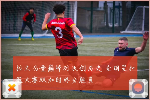 拉文戈登巅峰对决创历史 全明星扣篮大赛双加时终分胜负