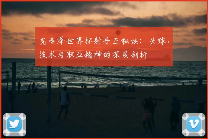 克洛泽世界杯射手王秘诀：头球、技术与职业精神的深度剖析