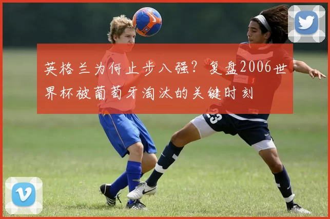 英格兰为何止步八强？复盘2006世界杯被葡萄牙淘汰的关键时刻