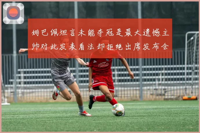 姆巴佩坦言未能夺冠是最大遗憾主帅对此发表看法却拒绝出席发布会
